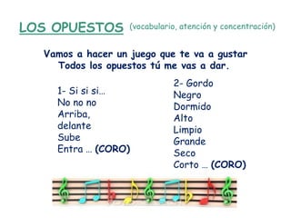 LOS OPUESTOS       (vocabulario, atención y concentración)


  Vamos a hacer un juego que te va a gustar
    Todos los opuestos tú me vas a dar.
                              2- Gordo
    1- Si si si…              Negro
    No no no                  Dormido
    Arriba,                   Alto
    delante                   Limpio
    Sube                      Grande
    Entra … (CORO)            Seco
                              Corto … (CORO)
 