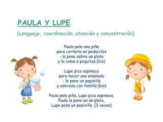 PAULA Y LUPE
(Lenguaje, coordinación, atención y concentración)

                      Paula pela una piña
                 para cortarla en pedacitos
                   - la pone sobre un plato
                  y la come a poquitos.(bis)

                     Lupe pica espinaca
                  para hacer una ensalada
                    - le pone un pepinillo
                 y adereza con tomillo.(bis)

             Paula pela piña, Lupe pica espinaca,
                  Paula la pone en un plato,
              Lupe pone un pepinillo. (3 veces)
 