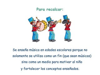 Para recalcar:




Se enseña música en edades escolares porque no
solamente se utiliza como un fin (que sean músicos)
     sino como un medio para motivar al niño

     y fortalecer los conceptos enseñados.
 