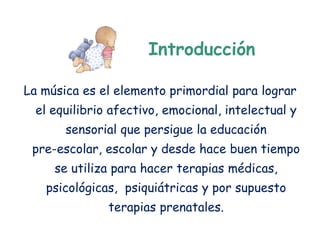 Introducción

La música es el elemento primordial para lograr
  el equilibrio afectivo, emocional, intelectual y
       sensorial que persigue la educación
 pre-escolar, escolar y desde hace buen tiempo
     se utiliza para hacer terapias médicas,
   psicológicas, psiquiátricas y por supuesto
               terapias prenatales.
 