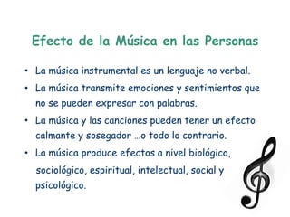 Efecto de la Música en las Personas

• La música instrumental es un lenguaje no verbal.
• La música transmite emociones y sentimientos que
  no se pueden expresar con palabras.
• La música y las canciones pueden tener un efecto
  calmante y sosegador …o todo lo contrario.
• La música produce efectos a nivel biológico,
  sociológico, espiritual, intelectual, social y
  psicológico.
 