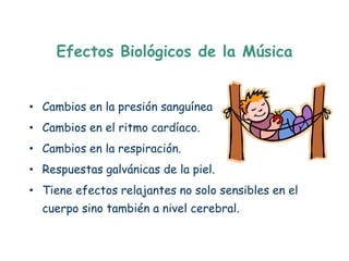 Efectos Biológicos de la Música


• Cambios en la presión sanguínea
• Cambios en el ritmo cardíaco.
• Cambios en la respiración.
• Respuestas galvánicas de la piel.
• Tiene efectos relajantes no solo sensibles en el
  cuerpo sino también a nivel cerebral.
 