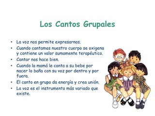 Los Cantos Grupales

• La voz nos permite expresarnos.
• Cuando cantamos nuestro cuerpo se oxigena
  y contiene un valor sumamente terapéutico.
• Cantar nos hace bien.
• Cuando la mamá le canta a su bebe por
  nacer lo baña con su voz por dentro y por
  fuera.
• El canto en grupo da energía y crea unión.
• La voz es el instrumento más variado que
  existe.
 
