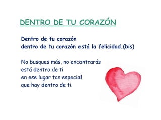 DENTRO DE TU CORAZÓN

Dentro de tu corazón
dentro de tu corazón está la felicidad.(bis)

No busques más, no encontrarás
está dentro de ti
en ese lugar tan especial
que hay dentro de ti.
 