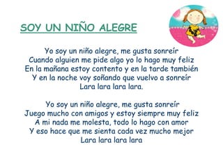SOY UN NIÑO ALEGRE

      Yo soy un niño alegre, me gusta sonreír
 Cuando alguien me pide algo yo lo hago muy feliz
En la mañana estoy contento y en la tarde también
  Y en la noche voy soñando que vuelvo a sonreír
                Lara lara lara lara.

     Yo soy un niño alegre, me gusta sonreír
Juego mucho con amigos y estoy siempre muy feliz
  A mi nada me molesta, todo lo hago con amor
 Y eso hace que me sienta cada vez mucho mejor
               Lara lara lara lara
 