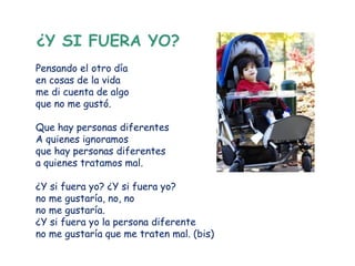 ¿Y SI FUERA YO?
Pensando el otro día
en cosas de la vida
me di cuenta de algo
que no me gustó.

Que hay personas diferentes
A quienes ignoramos
que hay personas diferentes
a quienes tratamos mal.

¿Y si fuera yo? ¿Y si fuera yo?
no me gustaría, no, no
no me gustaría.
¿Y si fuera yo la persona diferente
no me gustaría que me traten mal. (bis)
 