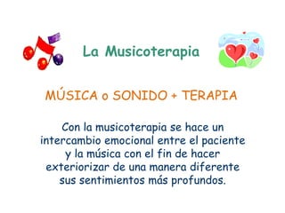 La Musicoterapia


MÚSICA o SONIDO + TERAPIA

    Con la musicoterapia se hace un
intercambio emocional entre el paciente
     y la música con el fin de hacer
 exteriorizar de una manera diferente
    sus sentimientos más profundos.
 