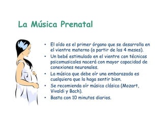 La Música Prenatal

      • El oído es el primer órgano que se desarrolla en
        el vientre materno (a partir de los 4 meses).
      • Un bebé estimulado en el vientre con técnicas
        psicomusicales nacerá con mayor capacidad de
        conexiones neuronales.
      • La música que debe oír una embarazada es
        cualquiera que la haga sentir bien.
      • Se recomienda oír música clásica (Mozart,
        Vivaldi y Bach).
      • Basta con 10 minutos diarios.
 