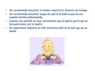 • Se recomienda escuchar el mismo repertorio durante un tiempo.
• Se recomienda escuchar luego del parto la música que se oía
  cuando estaba embarazada.
• Cuando sea posible es muy conveniente que el padre participe en
  las audiciones con la madre.
• Es importante hablarle al niño mientras está en la barriga de su
  mamá.
 