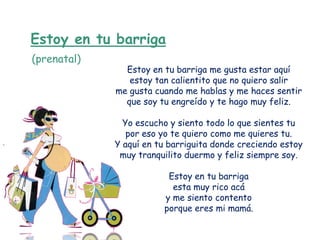 Estoy en tu barriga
(prenatal)
               Estoy en tu barriga me gusta estar aquí
                estoy tan calientito que no quiero salir
             me gusta cuando me hablas y me haces sentir
               que soy tu engreído y te hago muy feliz.

               Yo escucho y siento todo lo que sientes tu
                por eso yo te quiero como me quieres tu.
             Y aquí en tu barriguita donde creciendo estoy
              muy tranquilito duermo y feliz siempre soy.

                         Estoy en tu barriga
                          esta muy rico acá
                        y me siento contento
                        porque eres mi mamá.
 
