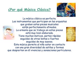 ¿Por qué Música Clásica?

              La música clásica es perfecta.
    Los instrumentos que participan en las orquestas
            que graban estas piezas musicales
             están perfectamente afinados.
       La armonía que se trabaja en estas piezas
                está muy bien elaborada.
          Tiene muchos matices, partes rápidas
           seguidas de otras lentas o fuertes
                 seguidas de muy suaves.
     Esta música permite al niño estar en contacto
      con una gran diversidad de estilos y formas
que despiertan en él vivencias y sensaciones particulares.
 