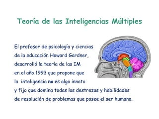 Teoría de las Inteligencias Múltiples


El profesor de psicología y ciencias
de la educación Howard Gardner,
desarrolló la teoría de las IM
en el año 1993 que propone que
la inteligencia no es algo innato
y fijo que domina todas las destrezas y habilidades
de resolución de problemas que posee el ser humano.
 