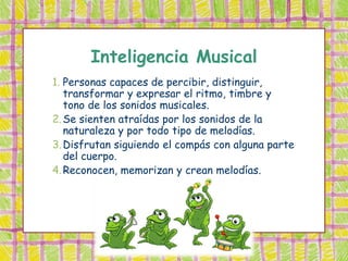Inteligencia Musical
1. Personas capaces de percibir, distinguir,
   transformar y expresar el ritmo, timbre y
   tono de los sonidos musicales.
2. Se sienten atraídas por los sonidos de la
   naturaleza y por todo tipo de melodías.
3. Disfrutan siguiendo el compás con alguna parte
   del cuerpo.
4. Reconocen, memorizan y crean melodías.
 