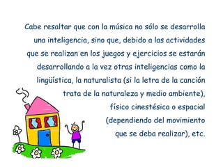Cabe resaltar que con la música no sólo se desarrolla
  una inteligencia, sino que, debido a las actividades
que se realizan en los juegos y ejercicios se estarán
   desarrollando a la vez otras inteligencias como la
   lingüística, la naturalista (si la letra de la canción
           trata de la naturaleza y medio ambiente),
                          físico cinestésica o espacial
                         (dependiendo del movimiento
                            que se deba realizar), etc.
 