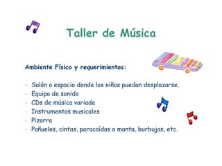 Taller de Música

Ambiente Físico y requerimientos:

-   Salón o espacio donde los niños puedan desplazarse.
-   Equipo de sonido
-   CDs de música variada
-   Instrumentos musicales
-   Pizarra
-   Pañuelos, cintas, paracaídas o manta, burbujas, etc.
 