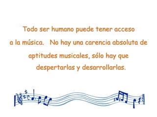 Todo ser humano puede tener acceso

a la música. No hay una carencia absoluta de

      aptitudes musicales, sólo hay que
        despertarlas y desarrollarlas.
 