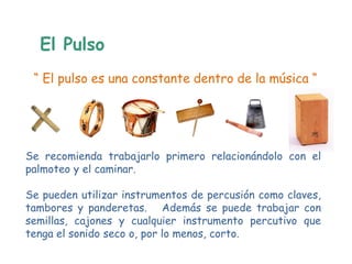 El Pulso
 “ El pulso es una constante dentro de la música “




Se recomienda trabajarlo primero relacionándolo con el
palmoteo y el caminar.

Se pueden utilizar instrumentos de percusión como claves,
tambores y panderetas. Además se puede trabajar con
semillas, cajones y cualquier instrumento percutivo que
tenga el sonido seco o, por lo menos, corto.
 