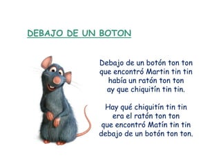 DEBAJO DE UN BOTON


            Debajo de un botón ton ton
            que encontró Martin tin tin
              había un ratón ton ton
              ay que chiquitín tin tin.

              Hay qué chiquitín tin tin
                era el ratón ton ton
             que encontró Matín tin tin
            debajo de un botón ton ton.
 