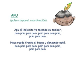 APU
(pulso corporal, coordinación)


   Apu el indiecito va tocando su tambor,
   pom pom pom pom, pom pom pom pom,
               pom pom pom.

Hace rueda frente al fuego y danzando está,
   pom pom pom pom, pom pom pom pom,
              pom pom pom.
 