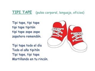 TIPI TAPE       (pulso corporal, lenguaje, oficios)


Tipi tape, tipi tape
tipi tape tipitón
tipi tape zape zape
zapatero remendón.

Tipi tape todo el día
Todo el año tipitón
Tipi tape, tipi tape
Martillando en tu rincón.
 