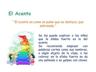El Acento
 “ El acento es como un pulso que se destaca, que
                   sobresale “


                  Se les puede explicar a los niños
                  que la sílaba fuerte es la del
                  acento.
                  Se    recomienda     empezar   con
                  palabras cortas como sus nombres,
                  o algún objeto de la clase, o los
                  colores: en la sílaba fuerte se da
                  una palmada o se golpea con claves.
 
