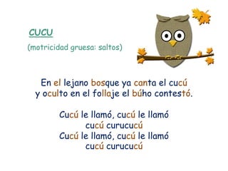 CUCU
(motricidad gruesa: saltos)



   En el lejano bosque ya canta el cucú
  y oculto en el follaje el búho contestó.

         Cucú le llamó, cucú le llamó
               cucú curucucú
         Cucú le llamó, cucú le llamó
               cucú curucucú
 