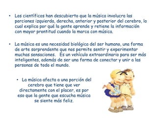 • Los científicos han descubierto que la música involucra las
  porciones izquierda, derecha, anterior y posterior del cerebro, lo
  cual explica por qué la gente aprende y retiene la información
  con mayor prontitud cuando la marca con música.

• La música es una necesidad biológica del ser humano, una forma
  de arte sorprendente que nos permite sentir y experimentar
  muchas sensaciones. Es un vehículo extraordinario para ser más
  inteligentes, además de ser una forma de conectar y unir a las
  personas de todo el mundo.


   • La música afecta a una porción del
         cerebro que tiene que ver
     directamente con el placer, es por
    eso que la gente que escucha música
            se siente más feliz.
 