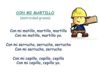 CON MI MARTILLO
        (motricidad gruesa)


  Con mi matillo, martillo, martillo
    Con mi matillo, martillo yo.

Con mi serrucho, serrucho, serrucho
     Con mi serrucho, serrucho

   Con mi cepillo, cepillo, cepillo
     Con mi cepillo, cepillo yo.
 