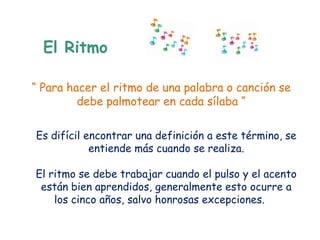 El Ritmo

“ Para hacer el ritmo de una palabra o canción se
         debe palmotear en cada sílaba “

Es difícil encontrar una definición a este término, se
            entiende más cuando se realiza.

El ritmo se debe trabajar cuando el pulso y el acento
 están bien aprendidos, generalmente esto ocurre a
    los cinco años, salvo honrosas excepciones.
 