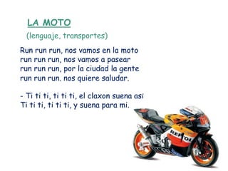 LA MOTO
  (lenguaje, transportes)
Run run run, nos vamos en la moto
run run run, nos vamos a pasear
run run run, por la ciudad la gente
run run run. nos quiere saludar.

- Ti ti ti, ti ti ti, el claxon suena así
Ti ti ti, ti ti ti, y suena para mi.
 