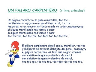 UN PAJARO CARPINTERO (ritmo, animales)

Un pájaro carpintero se puso a martillar, toc toc
haciéndole un agujero a un gordísimo peral, toc toc
las peras le reclamaron gritando a más no poder, aaaaaayyyyy
si sigues martillando nos vamos a caer
si sigues martillando nos vamos a caer,
toc toc toc, toc toc toc, toc toco toc toc toc toc.


           El pájaro carpintero siguió con su martillar, toc toc
           y las peras se cayeron debajito del peral, aaaaaayyy
           el pájaro carpintero las tuvo que colgar…¿cómo?
           con elástico de goma y alambre de metal
           con elástico de goma y alambre de metal,
           toc toc toc, toc toc toc, toc toco toc toc toc toc.
 