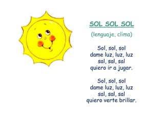 SOL SOL SOL
 (lenguaje, clima)

    Sol, sol, sol
 dame luz, luz, luz
    sal, sal, sal
 quiero ir a jugar.

    Sol, sol, sol
 dame luz, luz, luz
    sal, sal, sal
quiero verte brillar.
 