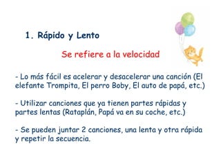 1. Rápido y Lento

             Se refiere a la velocidad

- Lo más fácil es acelerar y desacelerar una canción (El
elefante Trompita, El perro Boby, El auto de papá, etc.)

- Utilizar canciones que ya tienen partes rápidas y
partes lentas (Rataplán, Papá va en su coche, etc.)

- Se pueden juntar 2 canciones, una lenta y otra rápida
y repetir la secuencia.
 