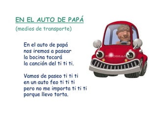 EN EL AUTO DE PAPÁ
(medios de transporte)


   En el auto de papá
   nos iremos a pasear
   la bocina tocará
   la canción del ti ti ti.

   Vamos de paseo ti ti ti
   en un auto feo ti ti ti
   pero no me importa ti ti ti
   porque llevo torta.
 
