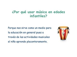 ¿Por qué usar música en edades
             infantiles?


Porque nos sirve como un medio para
la educación en general pues a
través de las actividades musicales
el niño aprende placenteramente.
 