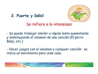 2. Fuerte y Débil

            Se refiere a la intensidad

- Se puede trabajar similar a rápido lento aumentando
y disminuyendo el volumen de una canción (El perro
Boby, etc.)

- Hacer juegos con el volumen y cualquier canción: se
indica un movimiento para cada caso.
 