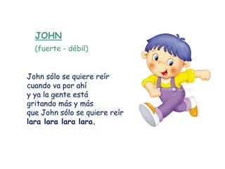 JOHN
  (fuerte - débil)


John sólo se quiere reír
cuando va por ahí
y ya la gente está
gritando más y más
que John sólo se quiere reír
lara lara lara lara.
 