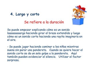4. Largo y corto

            Se refiere a la duración

Se puede empezar explicando cómo es un sonido
laaaaaaaaargo haciendo girar el brazo extendido y luego
cómo es un sonido corto haciendo una rayita imaginaria en
el aire.

- Se puede jugar haciendo caminar a los niños mientras
suena sin parar una pandereta. Cuando se quiere hacer el
sonido corto se da un solo golpe a la pandereta. Aquí
también pueden evidenciar el silencio. Utilizar el factor
sorpresa.
 