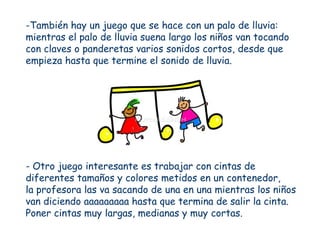 -También hay un juego que se hace con un palo de lluvia:
mientras el palo de lluvia suena largo los niños van tocando
con claves o panderetas varios sonidos cortos, desde que
empieza hasta que termine el sonido de lluvia.




- Otro juego interesante es trabajar con cintas de
diferentes tamaños y colores metidos en un contenedor,
la profesora las va sacando de una en una mientras los niños
van diciendo aaaaaaaaa hasta que termina de salir la cinta.
Poner cintas muy largas, medianas y muy cortas.
 