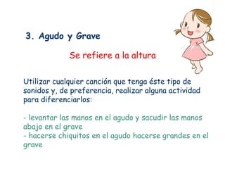 3. Agudo y Grave

             Se refiere a la altura

Utilizar cualquier canción que tenga éste tipo de
sonidos y, de preferencia, realizar alguna actividad
para diferenciarlos:

- levantar las manos en el agudo y sacudir las manos
abajo en el grave
- hacerse chiquitos en el agudo hacerse grandes en el
grave
 