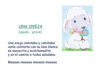 UNA OVEJA
       (agudo - grave)


Una oveja caminaba y caminaba
venía contenta con su lana blanca
es suavecita y acolchonadita
y en el camino a todos saludaba.

Meeeee meeeee meeeee meeeee
 