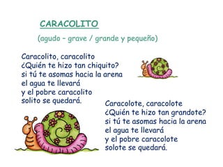 CARACOLITO
    (agudo – grave / grande y pequeño)

Caracolito, caracolito
¿Quién te hizo tan chiquito?
si tú te asomas hacia la arena
el agua te llevará
y el pobre caracolito
solito se quedará.       Caracolote, caracolote
                        ¿Quién te hizo tan grandote?
                        si tú te asomas hacia la arena
                        el agua te llevará
                        y el pobre caracolote
                        solote se quedará.
 