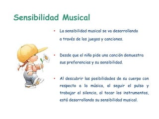 Sensibilidad Musical
          •   La sensibilidad musical se va desarrollando

              a través de los juegos y canciones.



          •   Desde que el niño pide una canción demuestra
              sus preferencias y su sensibilidad.



          •   Al descubrir las posibilidades de su cuerpo con
              respecto a la música, al seguir el pulso y
              trabajar el silencio, al tocar los instrumentos,
              está desarrollando su sensibilidad musical.
 