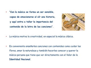 •   “Con la música se forma un ser sensible,

    capaz de emocionarse al oír una historia,

    y aquí entra a tallar la importancia del

    contenido de la letra de las canciones”.



•   La música motiva la creatividad, en especial la música clásica.



•   Es conveniente enseñarles canciones con contenidos como cuidar las
    flores, amar la naturaleza y también hacerles conocer y querer la
    música peruana que tiene que ver directamente con el Valor de la
    Identidad Nacional.
 