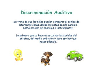 Discriminación Auditiva
Se trata de que los niños puedan comparar el sonido de
    diferentes cosas, desde las notas de una canción,
        hasta sonidos de animales o instrumentos.

  Lo primero que se hace es escuchar los sonidos del
     entorno, del medio ambiente y para eso hay que
                     hacer silencio.
 