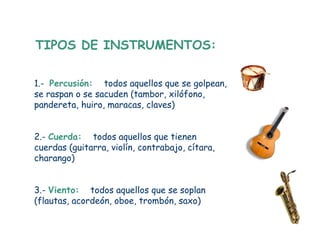TIPOS DE INSTRUMENTOS:

1.- Percusión: todos aquellos que se golpean,
se raspan o se sacuden (tambor, xilófono,
pandereta, huiro, maracas, claves)


2.- Cuerda: todos aquellos que tienen
cuerdas (guitarra, violín, contrabajo, cítara,
charango)


3.- Viento: todos aquellos que se soplan
(flautas, acordeón, oboe, trombón, saxo)
 