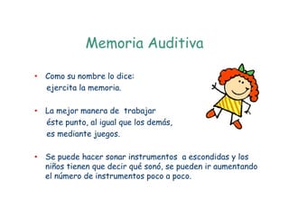 Memoria Auditiva

• Como su nombre lo dice:
  ejercita la memoria.

• La mejor manera de trabajar
  éste punto, al igual que los demás,
  es mediante juegos.

• Se puede hacer sonar instrumentos a escondidas y los
  niños tienen que decir qué sonó, se pueden ir aumentando
  el número de instrumentos poco a poco.
 