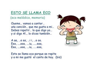 ESTO SE LLAMA ECO
(eco melódico, memoria)
Oyeme… vamos a cantar…
una canción… que me gusta a mi…
Debes repetir… lo que digo yo…
y si digo A!... lo dices también…

A aa, …e ee, …i i, …o oo.
Eeo, ....ooa, ….iu, ……eoa,
Eeo, ....ooa, ….iu, ……eoa,

Esto se llama eco porque se repite
y a mi me gustó el canto de hoy. (bis)
 
