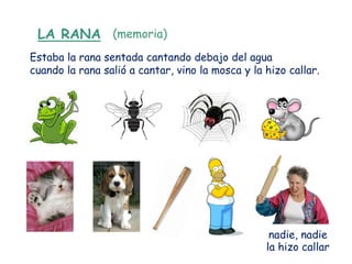 LA RANA (memoria)
Estaba la rana sentada cantando debajo del agua
cuando la rana salió a cantar, vino la mosca y la hizo callar.




                                                   nadie, nadie
                                                  la hizo callar
 