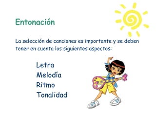 Entonación

La selección de canciones es importante y se deben
tener en cuenta los siguientes aspectos:


        Letra
        Melodía
        Ritmo
        Tonalidad
 